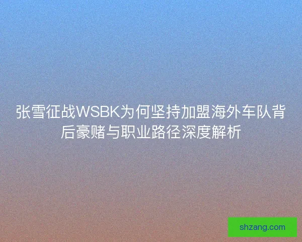张雪征战WSBK为何坚持加盟海外车队背后豪赌与职业路径深度解析